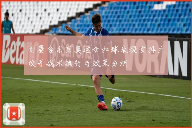 刘晏含东京奥运会扣球表现女排主攻手战术执行与效果分析