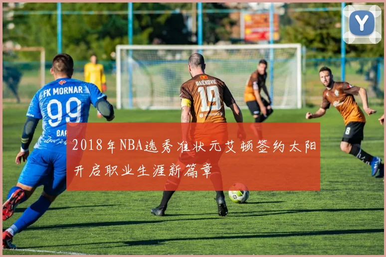 2018年NBA选秀准状元艾顿签约太阳开启职业生涯新篇章