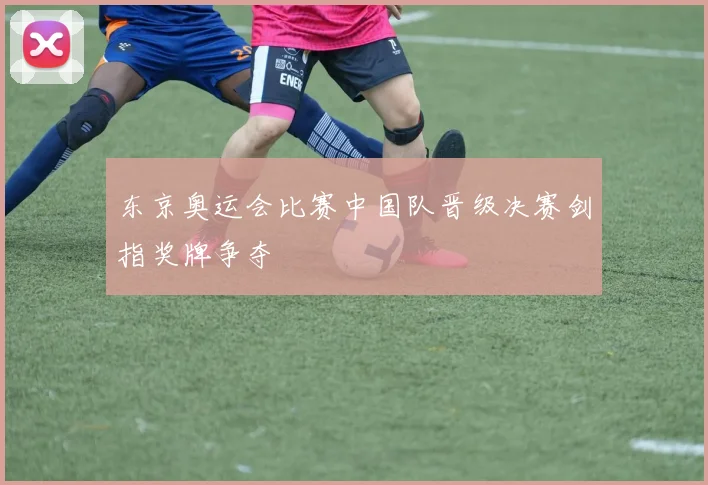 东京奥运会比赛中国队晋级决赛剑指奖牌争夺