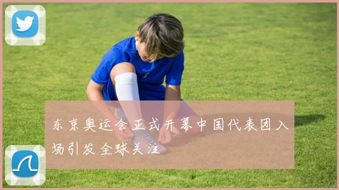 东京奥运会正式开幕中国代表团入场引发全球关注