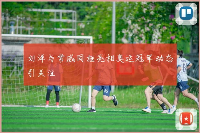 刘洋与常威同框亮相奥运冠军动态引关注