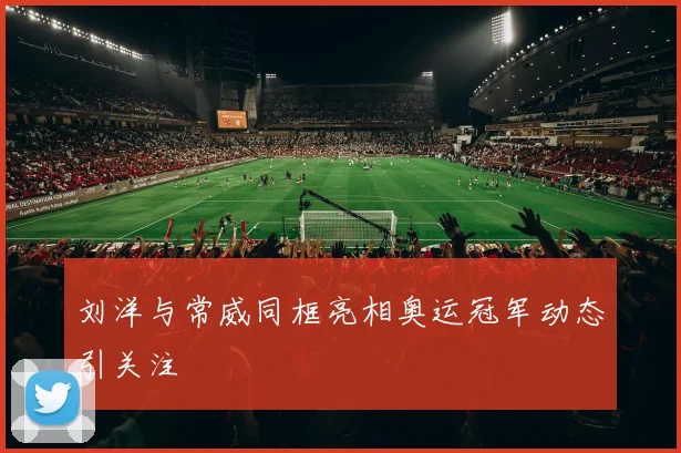 刘洋与常威同框亮相奥运冠军动态引关注