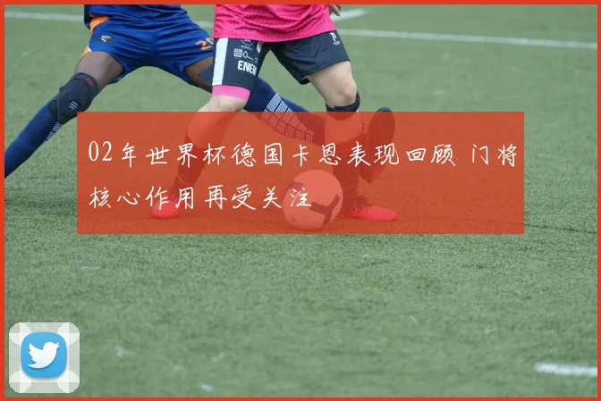 02年世界杯德国卡恩表现回顾 门将核心作用再受关注