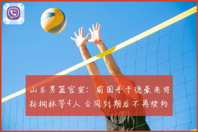 山东男篮官宣：前国手于德豪老将孙桐林等4人 合同到期后不再续约