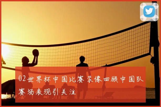 02世界杯中国比赛录像回顾中国队赛场表现引关注