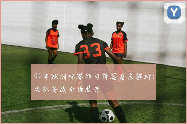 00年欧洲杯赛程与阵容看点解析：各队备战全面展开