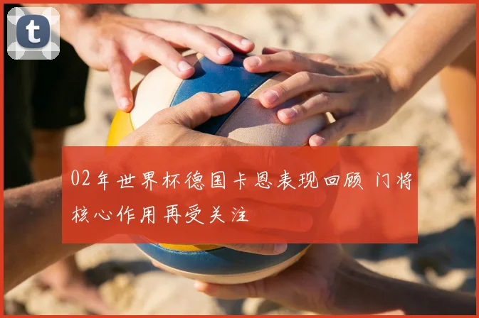 02年世界杯德国卡恩表现回顾 门将核心作用再受关注