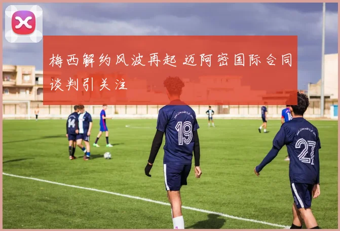 梅西解约风波再起 迈阿密国际合同谈判引关注