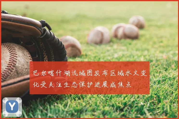 巴尔喀什湖流域图发布区域水文变化受关注生态保护进展成焦点