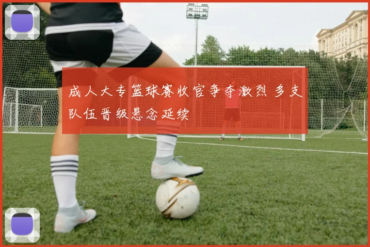 成人大专篮球赛收官争夺激烈 多支队伍晋级悬念延续