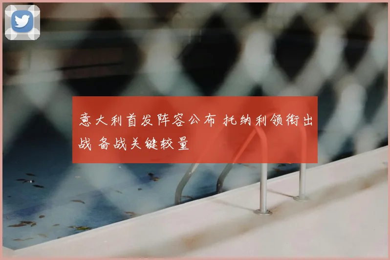 意大利首发阵容公布 托纳利领衔出战 备战关键较量
