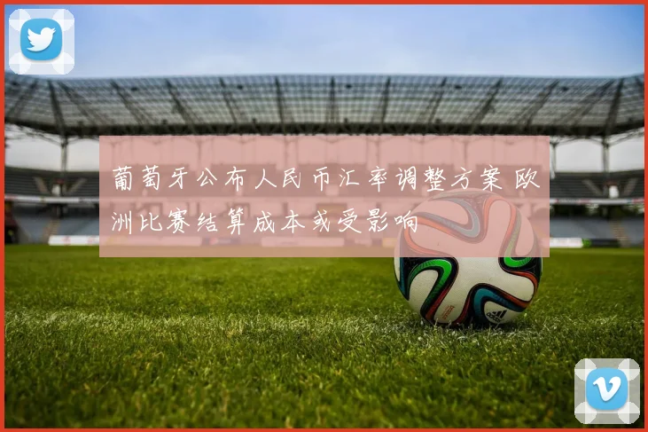 葡萄牙公布人民币汇率调整方案 欧洲比赛结算成本或受影响
