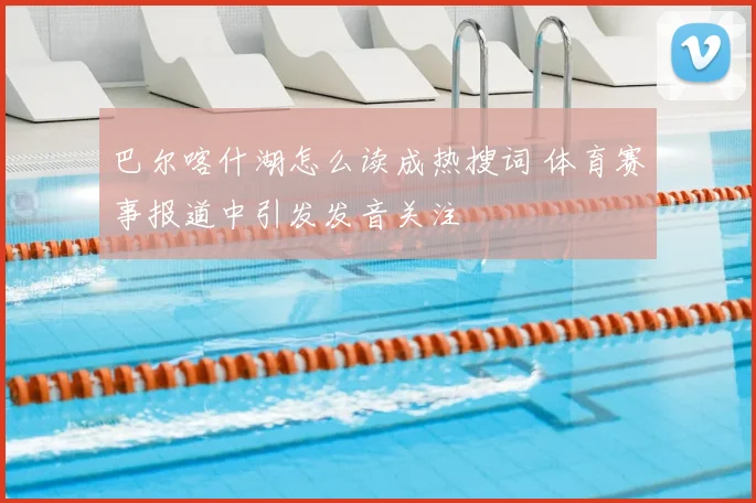 巴尔喀什湖怎么读成热搜词 体育赛事报道中引发发音关注
