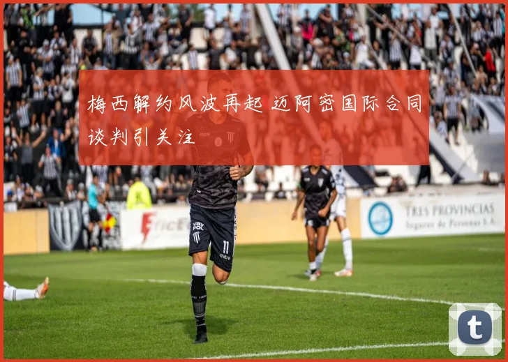 梅西解约风波再起 迈阿密国际合同谈判引关注
