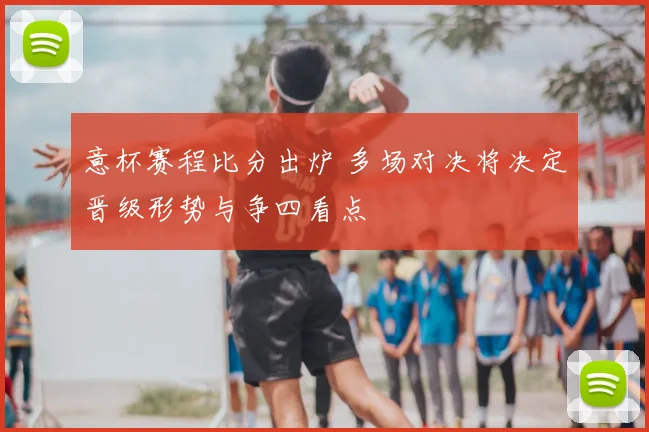 意杯赛程比分出炉 多场对决将决定晋级形势与争四看点