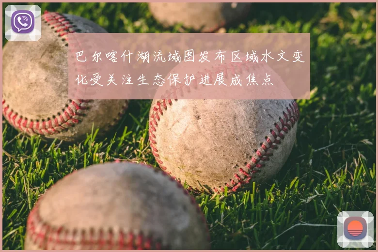 巴尔喀什湖流域图发布区域水文变化受关注生态保护进展成焦点