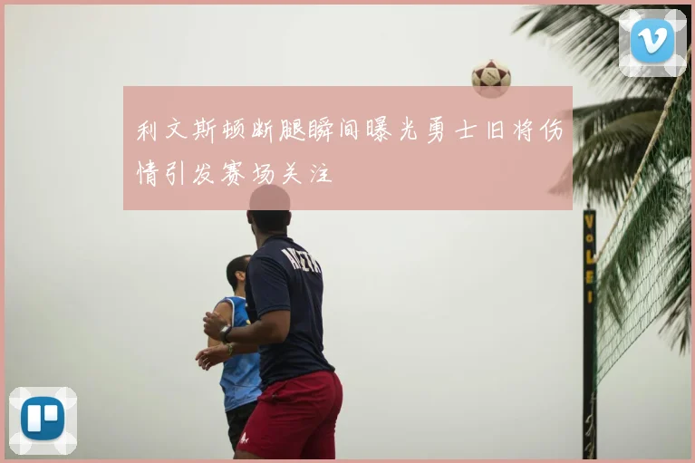 利文斯顿断腿瞬间曝光勇士旧将伤情引发赛场关注