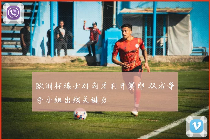 欧洲杯瑞士对匈牙利开赛即 双方争夺小组出线关键分
